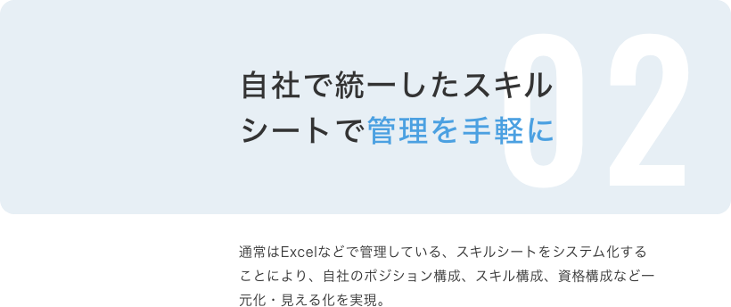 自社で統一したスキルシートで管理を手軽に 通常はExcelなどで管理している、スキルシートをシステム化することにより、自社のポジション構成、スキル構成、資格構成など一元化・見える化を実現。