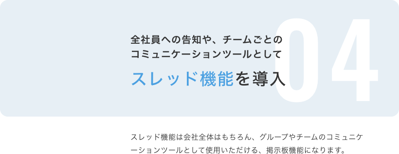 全社員への告知や、チームごとのコミュニケーションツールとしてスレッド機能を導入 スレッド機能は会社全体はもちろん、グループやチームのコミュニケーションのツールとして使用いただける、掲示板機能になります。