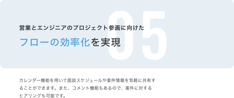 営業とエンジニアのプロジェクト参画に向けたフローの効率化を実現 カレンダー機能を用いて面談スケジュールや案件情報を気軽に共有することができます。また、コメント機能もあるので、案件に対するヒアリング可能です。