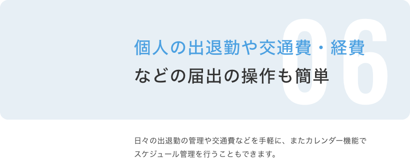 個人の出退勤や交通費・経費などの届出の操作も簡単 日々の出退勤の管理や交通費などを手軽に、またカレンダー機能でスケジュール管理を行うこともできます。