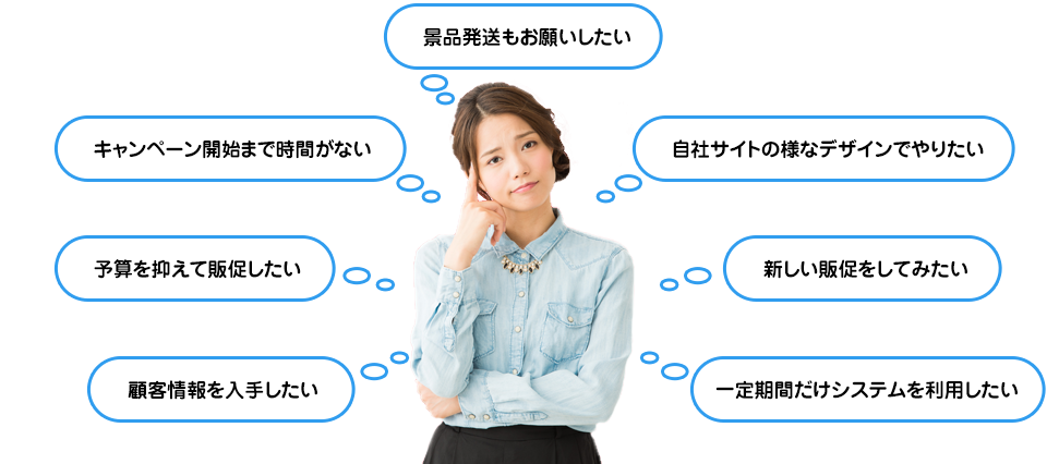 景品発送もお願いしたい・自社サイトの様なデザインでやりたい・新しい販促をしてみたい・一定期間だけシステムを利用したい・顧客情報を入手したい・予算を抑えて販促したい・キャンペーン開始まで時間がない