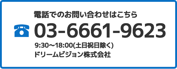 電話でのお問い合わせはこちら 03-6661-9623 9:30～18:00(土日祝日除く) ドリームビジョン株式会社