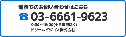 電話でのお問い合わせはこちら 03-6661-9623 9:30～18:00(土日祝日除く) ドリームビジョン株式会社